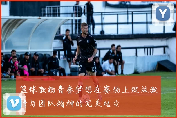 篮球激扬青春梦想在赛场上绽放激情与团队精神的完美结合