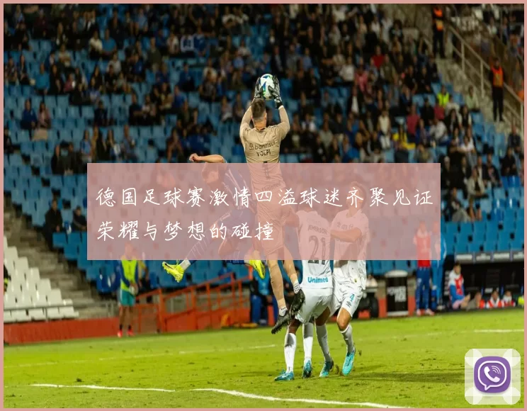 德国足球赛激情四溢球迷齐聚见证荣耀与梦想的碰撞