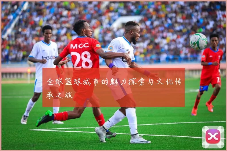 全球篮球城市的魅力探索与文化传承之旅