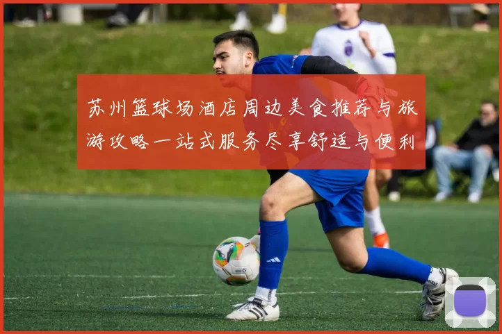 苏州篮球场酒店周边美食推荐与旅游攻略一站式服务尽享舒适与便利